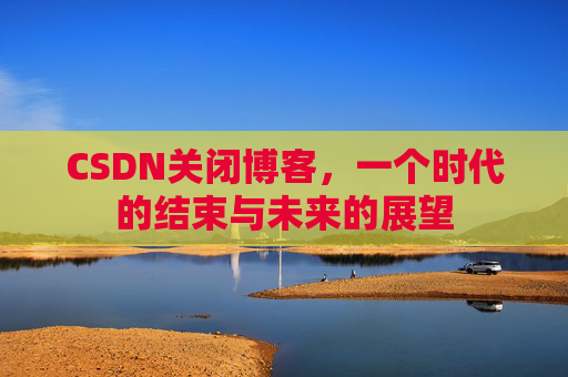 CSDN关闭博客，一个时代的结束与未来的展望